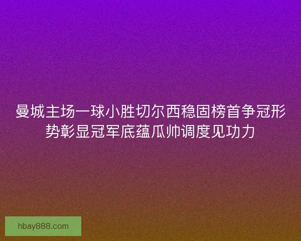 曼城主场一球小胜切尔西稳固榜首争冠形势彰显冠军底蕴瓜帅调度见功力