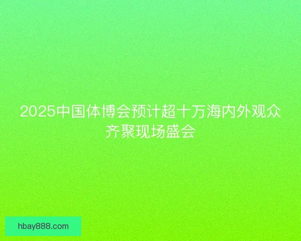 2025中国体博会预计超十万海内外观众齐聚现场盛会