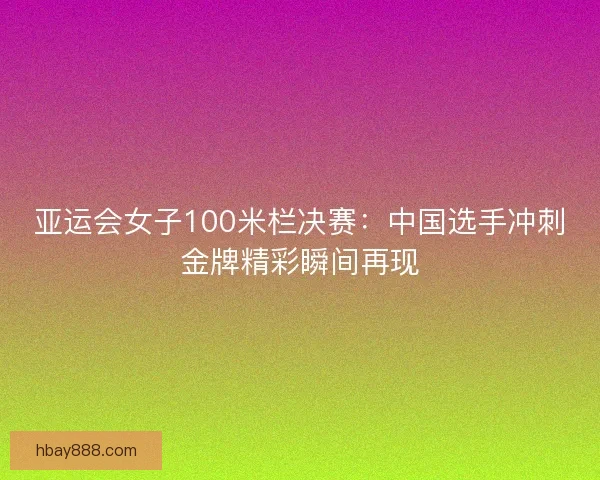 亚运会女子100米栏决赛：中国选手冲刺金牌精彩瞬间再现