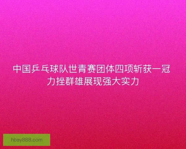 中国乒乓球队世青赛团体四项斩获一冠 力挫群雄展现强大实力