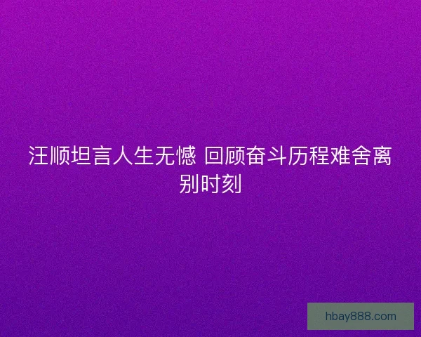 汪顺坦言人生无憾 回顾奋斗历程难舍离别时刻