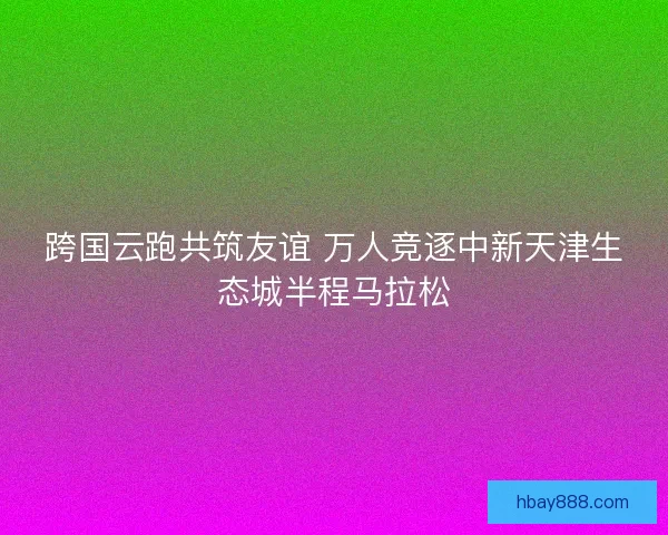 跨国云跑共筑友谊 万人竞逐中新天津生态城半程马拉松