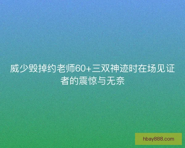 威少毁掉约老师60+三双神迹时在场见证者的震惊与无奈