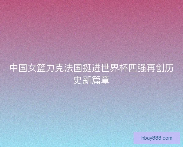 中国女篮力克法国挺进世界杯四强再创历史新篇章