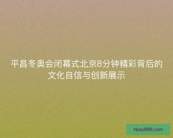 平昌冬奥会闭幕式北京8分钟精彩背后的文化自信与创新展示